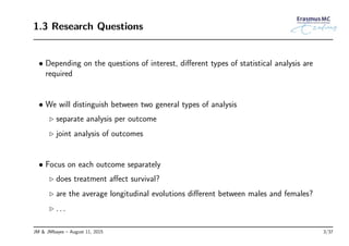 1.3 Research Questions
• Depending on the questions of interest, diﬀerent types of statistical analysis are
required
• We will distinguish between two general types of analysis
◃ separate analysis per outcome
◃ joint analysis of outcomes
• Focus on each outcome separately
◃ does treatment aﬀect survival?
◃ are the average longitudinal evolutions diﬀerent between males and females?
◃ . . .
JM & JMbayes – August 11, 2015 3/37
 