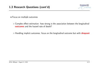 1.3 Research Questions (cont’d)
• Focus on multiple outcomes
◃ Complex eﬀect estimation: how strong is the association between the longitudinal
outcome and the hazard rate of death?
◃ Handling implicit outcomes: focus on the longitudinal outcome but with dropout
JM & JMbayes – August 11, 2015 4/37
 