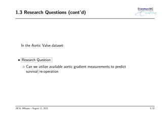 1.3 Research Questions (cont’d)
In the Aortic Valve dataset:
• Research Question:
◃ Can we utilize available aortic gradient measurements to predict
survival/re-operation
JM & JMbayes – August 11, 2015 5/37
 