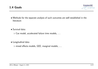 1.4 Goals
• Methods for the separate analysis of such outcomes are well established in the
literature
• Survival data:
◃ Cox model, accelerated failure time models, . . .
• Longitudinal data
◃ mixed eﬀects models, GEE, marginal models, . . .
JM & JMbayes – August 11, 2015 6/37
 