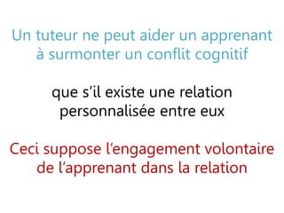 Un tuteur ne peut aider un apprenant
à surmonter un conflit cognitif
que s’il existe une relation
personnalisée entre eux
Ceci suppose l’engagement volontaire
de l’apprenant dans la relation
 