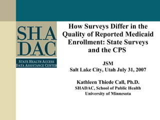 How Surveys Differ in the Quality of Reported Medicaid Enrollment: State Surveys and the CPS   JSM Salt Lake City, Utah July 31, 2007 Kathleen Thiede Call, Ph.D. SHADAC, School of Public Health University of Minnesota 