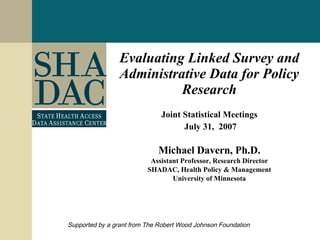 Evaluating Linked Survey and Administrative Data for Policy Research Joint Statistical Meetings July 31,  2007 Michael Davern, Ph.D. Assistant Professor, Research Director SHADAC, Health Policy & Management University of Minnesota Supported by a grant from The Robert Wood Johnson Foundation 