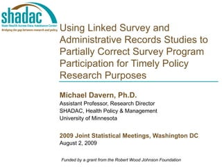   Using Linked Survey and Administrative Records Studies to Partially Correct Survey Program Participation for Timely Policy Research Purposes Michael Davern, Ph.D. Assistant Professor, Research Director SHADAC, Health Policy & Management University of Minnesota 2009 Joint Statistical Meetings, Washington DC August 2, 2009 Funded by a grant from the Robert Wood Johnson Foundation 
