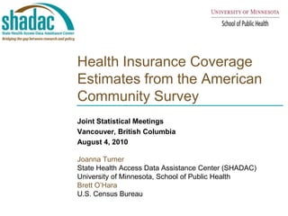 Health Insurance Coverage Estimates from the American Community Survey Joint Statistical Meetings Vancouver, British Columbia August 4, 2010 Joanna Turner  State Health Access Data Assistance Center (SHADAC) University of Minnesota, School of Public Health Brett O’Hara U.S. Census Bureau 
