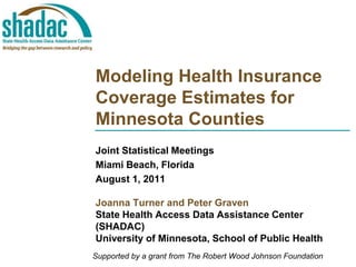 Modeling Health Insurance Coverage Estimates for Minnesota Counties Joint Statistical Meetings Miami Beach, Florida August 1, 2011 Joanna Turner and Peter Graven State Health Access Data Assistance Center  (SHADAC) University of Minnesota, School of Public Health Supported by a grant from The Robert Wood Johnson Foundation 