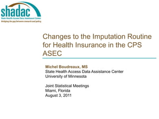 Changes to the Imputation Routine for Health Insurance in the CPS ASEC Michel Boudreaux, MS State Health AccessData Assistance Center University of Minnesota Joint Statistical Meetings Miami, FloridaAugust 3, 2011 