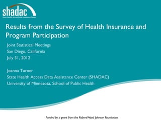 Results from the Survey of Health Insurance and
Program Participation
Joint Statistical Meetings
San Diego, California
July 31, 2012

Joanna Turner
State Health Access Data Assistance Center (SHADAC)
University of Minnesota, School of Public Health




                       Funded by a grant from the Robert Wood Johnson Foundation
 