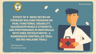 Lilik Apriyanti
Yunita Arum Sari
EFFECT OF 6 WEEK RETRO OR
FORWARD WALKING PROGRAM ON
PAIN, FUNCTIONAL DISABILITY,
QUADRICEPS MUSCLE STRENGTH,
AND PERFORMANCE IN INDIVIDUALS
WITH KNEE OSTEOATHRITIS : A
RANDOMIZED CONTROLLED TRIAL
(RETRO-WALKING TRIAL)
Review Jurnal
 