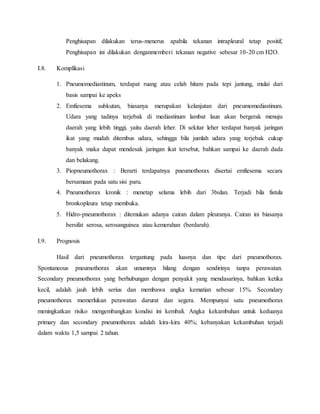 Penghisapan dilakukan terus-menerus apabila tekanan intrapleural tetap positif,
Penghisapan ini dilakukan denganmemberi tekanan negative sebesar 10-20 cm H2O.
I.8. Komplikasi
1. Pneumomediastinum, terdapat ruang atau celah hitam pada tepi jantung, mulai dari
basis sampai ke apeks
2. Emfiesema subkutan, biasanya merupakan kelanjutan dari pneumomediastinum.
Udara yang tadinya terjebak di mediastinum lambat laun akan bergerak menuju
daerah yang lebih tinggi, yaitu daerah leher. Di sekitar leher terdapat banyak jaringan
ikat yang mudah ditembus udara, sehingga bila jumlah udara yang terjebak cukup
banyak maka dapat mendesak jaringan ikat tersebut, bahkan sampai ke daerah dada
dan belakang.
3. Piopneumothorax : Berarti terdapatnya pneumothorax disertai emfiesema secara
bersamaan pada satu sisi paru.
4. Pneumothorax kronik : menetap selama lebih dari 3bulan. Terjadi bila fistula
bronkopleura tetap membuka.
5. Hidro-pneumothorax : ditemukan adanya cairan dalam pleuranya. Cairan ini biasanya
bersifat serosa, serosanguinea atau kemerahan (berdarah).
I.9. Prognosis
Hasil dari pneumothorax tergantung pada luasnya dan tipe dari pneumothorax.
Spontaneous pneumothorax akan umumnya hilang dengan sendirinya tanpa perawatan.
Secondary pneumothorax yang berhubungan dengan penyakit yang mendasarinya, bahkan ketika
kecil, adalah jauh lebih serius dan membawa angka kematian sebesar 15%. Secondary
pneumothorax memerlukan perawatan darurat dan segera. Mempunyai satu pneumothorax
meningkatkan risiko mengembangkan kondisi ini kembali. Angka kekambuhan untuk keduanya
primary dan secondary pneumothorax adalah kira-kira 40%; kebanyakan kekambuhan terjadi
dalam waktu 1,5 sampai 2 tahun.
 