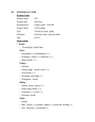 III. PEMERIKSAAN FISIK
Keadaan Umum
Keadaan umum : CM
Keadaan sakit : sakit berat
Kesadaran/GCS : compos mentis / E4V5M6.
Tekanan Darah : 110/70 mmHg.
Nadi : 120 kali per menit, reguler
Pernafasan : 44 kali per menit, cepat dan dalam
Suhu : 36,4 oC.
Status Lokalis
• Kepala :
- Normochepal, rambut hitam
Mata :
- Eksopthalmus (-), Endopthalmus (-/-)
- Konjungtiva anemis (-/-), Hiperemis (-/-)
- Skleras ikterik (-/-)
Telinga :
- Normotia
- Lubang telinga : normal, secret (-/-).
- Nyeri tpekan (-/-).
- Peradangan pada telinga (-)
- Pendengaran : normal.
Hidung :
- Simetris, deviasi septum (-/-).
- Napas cuping hidung (-/-).
- Perdarahan (-/-), secret (-/-).
- Penciuman normal.
Mulut :
- Simetris.
- Bibir : sianosis (-), stomatitis angularis (-), pursed lips breathing (-).
- Gusi : hiperemia (-), perdarahan (-).
 