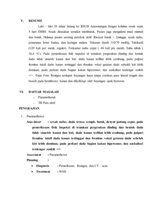 V. RESUME
Laki – laki 30 tahun datang ke RSUD Arjawinangun dengan keluhan sesak sejak
5 hari SMRS. Sesak dirasakan semakin memburuk, Pasien juga mengalami mual, muntah
dan batuk. Dulunya pasien seorang perokok aktif. Riwayat batuk > 2minggu, sesak nafas,
penurunan berat badan, dan keringat malam. Tekanan darah 110/70 mmHg. Takikardi
(120 kali per menit, reguler). Frekuensi nafas cepat ( 44 kali per menit). Suhu tubuh (
36,4 oC). Pada pemeriksaan fisik inspeksi di temukan pergerakan dinding dan bentuk
dada tidak simetris kanan dan kiri, dada kanan terlihat lebih cembung, pada palpasi
fremitus taktil dada kanan tertinggal dan fremitus vokal getaran dada sebelah kiri lebih
dominan, pada perkusi dada bagian kakan hipersonor, dan auskultasi terdengar ronkhi
+/+. Pada Foto Rontgen terdapat bayangan lusen tanpa corakan paru lateral tengah dan
bawah pada hemithorax kanan dan dikelilingi oleh bayangan opak berawan.
VI. DAFTAR MASALAH
- Pneumothorak
- TB Paru aktif
PENGKAJIAN
1. Pneumothorax
Atas dasar : sesak nafas, dada terasa sempit, batuk, denyut jantung cepat, pada
pemeriksaan fisik inspeksi di temukan pergerakan dinding dan bentuk dada
tidak simetris kanan dan kiri, dada kanan terlihat lebih cembung, pada palpasi
fremitus taktil dada kanan tertinggal dan fremitus vokal getaran dada sebelah
kiri lebih dominan, pada perkusi dada bagian kakan hipersonor, dan auskultasi
terdengar ronkhi +/+
Assesment : Pneumothorax
Planning :
 Diagnosis : Pemeriksaan Rontgen, dan CT – scan
 Treatment : WSD
 