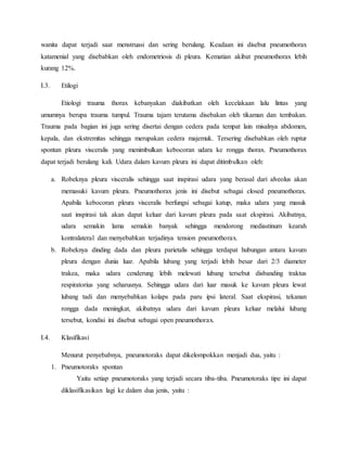 wanita dapat terjadi saat menstruasi dan sering berulang. Keadaan ini disebut pneumothorax
katamenial yang disebabkan oleh endometriosis di pleura. Kematian akibat pneumothorax lebih
kurang 12%.
I.3. Etilogi
Etiologi trauma thorax kebanyakan diakibatkan oleh kecelakaan lalu lintas yang
umumnya berupa trauma tumpul. Trauma tajam terutama disebakan oleh tikaman dan tembakan.
Trauma pada bagian ini juga sering disertai dengan cedera pada tempat lain misalnya abdomen,
kepala, dan ekstremitas sehingga merupakan cedera majemuk. Tersering disebabkan oleh ruptur
spontan pleura visceralis yang menimbulkan kebocoran udara ke rongga thorax. Pneumothorax
dapat terjadi berulang kali. Udara dalam kavum pleura ini dapat ditimbulkan oleh:
a. Robeknya pleura visceralis sehingga saat inspirasi udara yang berasal dari alveolus akan
memasuki kavum pleura. Pneumothorax jenis ini disebut sebagai closed pneumothorax.
Apabila kebocoran pleura visceralis berfungsi sebagai katup, maka udara yang masuk
saat inspirasi tak akan dapat keluar dari kavum pleura pada saat ekspirasi. Akibatnya,
udara semakin lama semakin banyak sehingga mendorong mediastinum kearah
kontralateral dan menyebabkan terjadinya tension pneumothorax.
b. Robeknya dinding dada dan pleura parietalis sehingga terdapat hubungan antara kavum
pleura dengan dunia luar. Apabila lubang yang terjadi lebih besar dari 2/3 diameter
trakea, maka udara cenderung lebih melewati lubang tersebut disbanding traktus
respiratorius yang seharusnya. Sehingga udara dari luar masuk ke kavum pleura lewat
lubang tadi dan menyebabkan kolaps pada paru ipsi lateral. Saat ekspirasi, tekanan
rongga dada meningkat, akibatnya udara dari kavum pleura keluar melalui lubang
tersebut, kondisi ini disebut sebagai open pneumothorax.
I.4. Klasifikasi
Menurut penyebabnya, pneumotoraks dapat dikelompokkan menjadi dua, yaitu :
1. Pneumotoraks spontan
Yaitu setiap pneumotoraks yang terjadi secara tiba-tiba. Pneumotoraks tipe ini dapat
diklasifikasikan lagi ke dalam dua jenis, yaitu :
 