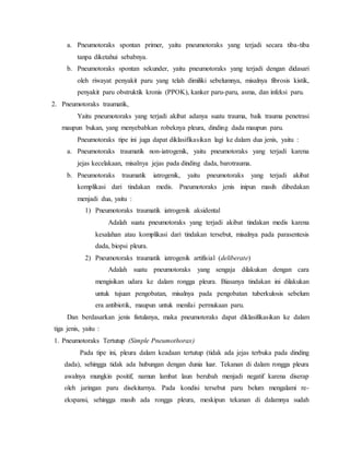 a. Pneumotoraks spontan primer, yaitu pneumotoraks yang terjadi secara tiba-tiba
tanpa diketahui sebabnya.
b. Pneumotoraks spontan sekunder, yaitu pneumotoraks yang terjadi dengan didasari
oleh riwayat penyakit paru yang telah dimiliki sebelumnya, misalnya fibrosis kistik,
penyakit paru obstruktik kronis (PPOK), kanker paru-paru, asma, dan infeksi paru.
2. Pneumotoraks traumatik,
Yaitu pneumotoraks yang terjadi akibat adanya suatu trauma, baik trauma penetrasi
maupun bukan, yang menyebabkan robeknya pleura, dinding dada maupun paru.
Pneumotoraks tipe ini juga dapat diklasifikasikan lagi ke dalam dua jenis, yaitu :
a. Pneumotoraks traumatik non-iatrogenik, yaitu pneumotoraks yang terjadi karena
jejas kecelakaan, misalnya jejas pada dinding dada, barotrauma.
b. Pneumotoraks traumatik iatrogenik, yaitu pneumotoraks yang terjadi akibat
komplikasi dari tindakan medis. Pneumotoraks jenis inipun masih dibedakan
menjadi dua, yaitu :
1) Pneumotoraks traumatik iatrogenik aksidental
Adalah suatu pneumotoraks yang terjadi akibat tindakan medis karena
kesalahan atau komplikasi dari tindakan tersebut, misalnya pada parasentesis
dada, biopsi pleura.
2) Pneumotoraks traumatik iatrogenik artifisial (deliberate)
Adalah suatu pneumotoraks yang sengaja dilakukan dengan cara
mengisikan udara ke dalam rongga pleura. Biasanya tindakan ini dilakukan
untuk tujuan pengobatan, misalnya pada pengobatan tuberkulosis sebelum
era antibiotik, maupun untuk menilai permukaan paru.
Dan berdasarkan jenis fistulanya, maka pneumotoraks dapat diklasifikasikan ke dalam
tiga jenis, yaitu :
1. Pneumotoraks Tertutup (Simple Pneumothorax)
Pada tipe ini, pleura dalam keadaan tertutup (tidak ada jejas terbuka pada dinding
dada), sehingga tidak ada hubungan dengan dunia luar. Tekanan di dalam rongga pleura
awalnya mungkin positif, namun lambat laun berubah menjadi negatif karena diserap
oleh jaringan paru disekitarnya. Pada kondisi tersebut paru belum mengalami re-
ekspansi, sehingga masih ada rongga pleura, meskipun tekanan di dalamnya sudah
 