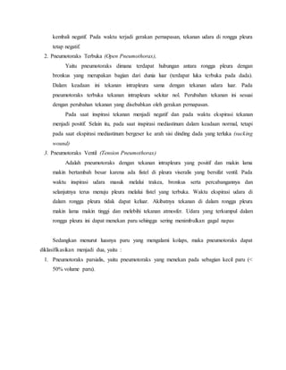 kembali negatif. Pada waktu terjadi gerakan pernapasan, tekanan udara di rongga pleura
tetap negatif.
2. Pneumotoraks Terbuka (Open Pneumothorax),
Yaitu pneumotoraks dimana terdapat hubungan antara rongga pleura dengan
bronkus yang merupakan bagian dari dunia luar (terdapat luka terbuka pada dada).
Dalam keadaan ini tekanan intrapleura sama dengan tekanan udara luar. Pada
pneumotoraks terbuka tekanan intrapleura sekitar nol. Perubahan tekanan ini sesuai
dengan perubahan tekanan yang disebabkan oleh gerakan pernapasan.
Pada saat inspirasi tekanan menjadi negatif dan pada waktu ekspirasi tekanan
menjadi positif. Selain itu, pada saat inspirasi mediastinum dalam keadaan normal, tetapi
pada saat ekspirasi mediastinum bergeser ke arah sisi dinding dada yang terluka (sucking
wound).
3. Pneumotoraks Ventil (Tension Pneumothorax)
Adalah pneumotoraks dengan tekanan intrapleura yang positif dan makin lama
makin bertambah besar karena ada fistel di pleura viseralis yang bersifat ventil. Pada
waktu inspirasi udara masuk melalui trakea, bronkus serta percabangannya dan
selanjutnya terus menuju pleura melalui fistel yang terbuka. Waktu ekspirasi udara di
dalam rongga pleura tidak dapat keluar. Akibatnya tekanan di dalam rongga pleura
makin lama makin tinggi dan melebihi tekanan atmosfer. Udara yang terkumpul dalam
rongga pleura ini dapat menekan paru sehingga sering menimbulkan gagal napas.
Sedangkan menurut luasnya paru yang mengalami kolaps, maka pneumotoraks dapat
diklasifikasikan menjadi dua, yaitu :
1. Pneumotoraks parsialis, yaitu pneumotoraks yang menekan pada sebagian kecil paru (<
50% volume paru).
 