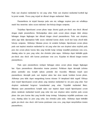 Pada saat ekspirasi mediastinal ke sisi yang sehat. Pada saat ekspirasi mediastinal kembali lagi
ke posisi semula. Proses yang terjadi ini dikenal dengan mediastinal flutter.
Pneumothorax ini terjadi biasanya pada satu sisi, sehingga respirasi paru sisi sebaliknya
masih bisa menerima udara secara maksimal dan bekerja dengan sempurna.
Terjadinya hipereksansi cavum pleura tanpa disertai gejala pre-shock atau shock dikenal
dengan simple pneumothorax. Berkumpulnya udara pada cavum pleura dengan tidak adanya
hubungan dengan lingkungan luar dikenal dengan closed pneumothorax. Pada saat ekspirasi,
udara juga tidak dipompakan balik secara maksimal karena elastic recoil dari kerja alveoli tidak
bekerja sempurna. Akibatnya bilamana proses ini semakin berlanjut, hipereksansi cavum pleura
pada saat inspirasi menekan mediastinal ke sisi yang sehat dan saat ekspirasi udara terjebak pada
paru dan cavum pleura karena luka yang bersifat katup tertutup terjadilah penekanan vena cava,
shunting udara ke paru yang sehat, dan obstruksi jalan napas. Akibatnya dapat timbullah gejala
pre-shock atau shock oleh karena penekanan vena cava. Kejadian ini dikenal dengan tension
pneumothorax.
Pada open pneumothorax terdapat hubungan antara cavum pleura dengan lingkungan
luar. Open pneumothorax dikarenakan trauma penetrasi. Perlukaan dapat inkomplit (sebatas
pleura parietalis) atau komplit (pleura parietalis dan visceralis). Bilamana terjadi open
pneumothorax inkomplit pada saat inspirasi udara luar akan masuk kedalam kavum pleura.
Akibatnya paru tidak dapat mengembang karena tekanan 10 intrapleural tidak negatif. Efeknya
akan terjadi hiperekspansi cavum pleura yang menekan mediastinal ke sisi paru yang sehat. Saat
ekspirasi mediastinal bergerser kemediastinal yang sehat. Terjadilah mediastinal flutter.
Bilamana open pneumothorax komplit maka saat inspirasi dapat terjadi hiperekspansi cavum
pleura mendesak mediastinal kearah yang sehat dan saat ekspirasi udara terjebak pada cavum
pleura dan paru karena luka yang bersifat katup tertutup. Selanjutnya terjadilah penekanan vena
cava, shunting udara ke paru yang sehat, dan obstruksi jalan nafas. Akibatnya dapat timbullah
gejala pre-shock atau shock oleh karena penekanan vena cava, yang dapat menyebabkan tension
pneumothorax.
 