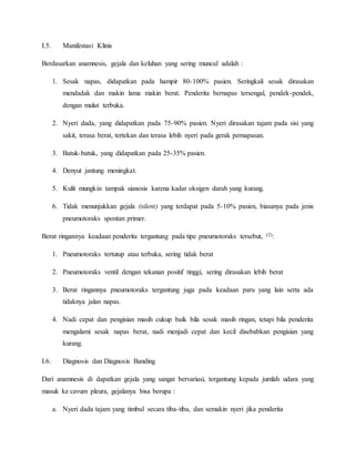 I.5. Manifestasi Klinis
Berdasarkan anamnesis, gejala dan keluhan yang sering muncul adalah :
1. Sesak napas, didapatkan pada hampir 80-100% pasien. Seringkali sesak dirasakan
mendadak dan makin lama makin berat. Penderita bernapas tersengal, pendek-pendek,
dengan mulut terbuka.
2. Nyeri dada, yang didapatkan pada 75-90% pasien. Nyeri dirasakan tajam pada sisi yang
sakit, terasa berat, tertekan dan terasa lebih nyeri pada gerak pernapasan.
3. Batuk-batuk, yang didapatkan pada 25-35% pasien.
4. Denyut jantung meningkat.
5. Kulit mungkin tampak sianosis karena kadar oksigen darah yang kurang.
6. Tidak menunjukkan gejala (silent) yang terdapat pada 5-10% pasien, biasanya pada jenis
pneumotoraks spontan primer.
Berat ringannya keadaan penderita tergantung pada tipe pneumotoraks tersebut, (2):
1. Pneumotoraks tertutup atau terbuka, sering tidak berat
2. Pneumotoraks ventil dengan tekanan positif tinggi, sering dirasakan lebih berat
3. Berat ringannya pneumotoraks tergantung juga pada keadaan paru yang lain serta ada
tidaknya jalan napas.
4. Nadi cepat dan pengisian masih cukup baik bila sesak masih ringan, tetapi bila penderita
mengalami sesak napas berat, nadi menjadi cepat dan kecil disebabkan pengisian yang
kurang.
I.6. Diagnosis dan Diagnosis Banding
Dari anamnesis di dapatkan gejala yang sangat bervariasi, tergantung kepada jumlah udara yang
masuk ke cavum pleura, gejalanya bisa berupa :
a. Nyeri dada tajam yang timbul secara tiba-tiba, dan semakin nyeri jika penderita
 