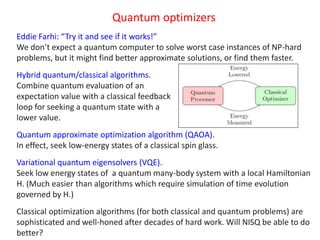 Quantum optimizers
Eddie Farhi: “Try it and see if it works!”
We don’t expect a quantum computer to solve worst case instances of NP-hard
problems, but it might find better approximate solutions, or find them faster.
Hybrid quantum/classical algorithms.
Combine quantum evaluation of an
expectation value with a classical feedback
loop for seeking a quantum state with a
lower value.
Quantum approximate optimization algorithm (QAOA).
In effect, seek low-energy states of a classical spin glass.
Variational quantum eigensolvers (VQE).
Seek low energy states of a quantum many-body system with a local Hamiltonian
H. (Much easier than algorithms which require simulation of time evolution
governed by H.)
Classical optimization algorithms (for both classical and quantum problems) are
sophisticated and well-honed after decades of hard work. Will NISQ be able to do
better?
 