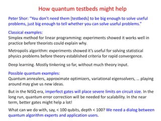 How quantum testbeds might help
Peter Shor: “You don’t need them [testbeds] to be big enough to solve useful
problems, just big enough to tell whether you can solve useful problems.”
Classical examples:
Simplex method for linear programming: experiments showed it works well in
practice before theorists could explain why.
Metropolis algorithm: experiments showed it’s useful for solving statistical
physics problems before theory established criteria for rapid convergence.
Deep learning. Mostly tinkering so far, without much theory input.
Possible quantum examples:
Quantum annealers, approximate optimizers, variational eigensolvers, … playing
around may give us new ideas.
But in the NISQ era, imperfect gates will place severe limits on circuit size. In the
long run, quantum error correction will be needed for scalability. In the near
term, better gates might help a lot!
What can we do with, say, < 100 qubits, depth < 100? We need a dialog between
quantum algorithm experts and application users.
 