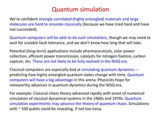 Quantum simulation
We’re confident strongly correlated (highly entangled) materials and large
molecules are hard to simulate classically (because we have tried hard and have
not succeeded).
Quantum computers will be able to do such simulations, though we may need to
wait for scalable fault tolerance, and we don’t know how long that will take.
Potential (long-term) applications include pharmaceuticals, solar power
collection, efficient power transmission, catalysts for nitrogen fixation, carbon
capture, etc. These are not likely to be fully realized in the NISQ era.
Classical computers are especially bad at simulating quantum dynamics ---
predicting how highly entangled quantum states change with time. Quantum
computers will have a big advantage in this arena. Physicists hope for
noteworthy advances in quantum dynamics during the NISQ era.
For example: Classical chaos theory advanced rapidly with onset of numerical
simulation of classical dynamical systems in the 1960s and 1970s. Quantum
simulation experiments may advance the theory of quantum chaos. Simulations
with ~ 100 qubits could be revealing, if not too noisy.
 