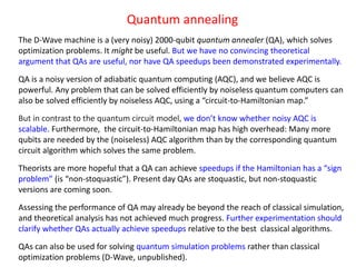 Quantum annealing
The D-Wave machine is a (very noisy) 2000-qubit quantum annealer (QA), which solves
optimization problems. It might be useful. But we have no convincing theoretical
argument that QAs are useful, nor have QA speedups been demonstrated experimentally.
QA is a noisy version of adiabatic quantum computing (AQC), and we believe AQC is
powerful. Any problem that can be solved efficiently by noiseless quantum computers can
also be solved efficiently by noiseless AQC, using a “circuit-to-Hamiltonian map.”
But in contrast to the quantum circuit model, we don’t know whether noisy AQC is
scalable. Furthermore, the circuit-to-Hamiltonian map has high overhead: Many more
qubits are needed by the (noiseless) AQC algorithm than by the corresponding quantum
circuit algorithm which solves the same problem.
Theorists are more hopeful that a QA can achieve speedups if the Hamiltonian has a “sign
problem” (is “non-stoquastic”). Present day QAs are stoquastic, but non-stoquastic
versions are coming soon.
Assessing the performance of QA may already be beyond the reach of classical simulation,
and theoretical analysis has not achieved much progress. Further experimentation should
clarify whether QAs actually achieve speedups relative to the best classical algorithms.
QAs can also be used for solving quantum simulation problems rather than classical
optimization problems (D-Wave, unpublished).
 