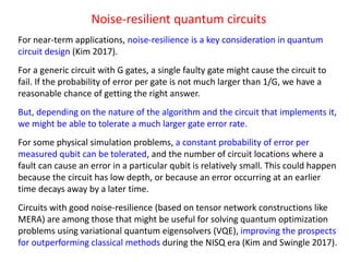 Noise-resilient quantum circuits
For near-term applications, noise-resilience is a key consideration in quantum
circuit design (Kim 2017).
For a generic circuit with G gates, a single faulty gate might cause the circuit to
fail. If the probability of error per gate is not much larger than 1/G, we have a
reasonable chance of getting the right answer.
But, depending on the nature of the algorithm and the circuit that implements it,
we might be able to tolerate a much larger gate error rate.
For some physical simulation problems, a constant probability of error per
measured qubit can be tolerated, and the number of circuit locations where a
fault can cause an error in a particular qubit is relatively small. This could happen
because the circuit has low depth, or because an error occurring at an earlier
time decays away by a later time.
Circuits with good noise-resilience (based on tensor network constructions like
MERA) are among those that might be useful for solving quantum optimization
problems using variational quantum eigensolvers (VQE), improving the prospects
for outperforming classical methods during the NISQ era (Kim and Swingle 2017).
 