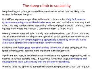 The steep climb to scalability
Long-lived logical qubits, protected by quantum error correction, are likely to be
realized in the next few years.
But NISQ-era quantum algorithms will need to tolerate noise. Fully fault-tolerant
quantum computing may still be decades away. We don’t really know how long it will
take … We may need platforms supporting millions of physical qubits, or more, a very
big leap from where we are now. (“Quantum Chasm”  “NISQ Risk”)
Lower gate error rates will substantially reduce the overhead cost of fault tolerance,
and also extend the reach of quantum algorithms which do not use error correction.
Topological quantum computing (being aggressively pursued by Microsoft) is one
aspirational approach to achieving much lower error rates.
Platforms with faster gates have shorter time to solution, all else being equal. This
speed advantage will become more important in the longer term.
Significant advances, in both basic quantum science and systems engineering, will be
needed to achieve scalable FTQC. Because we have so far to go, new insights and
developments could substantially alter the outlook for scalability.
We tend to be too optimistic about the short run, too pessimistic about the long run.
 