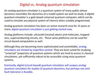 Digital vs. Analog quantum simulation
An analog quantum simulator is a quantum system of many qubits whose
dynamics resembles the dynamics of a model system we wish to study. A digital
quantum simulator is a gate-based universal quantum computer, which can be
used to simulate any physical system of interest when suitably programmed.
Analog quantum simulation has been an active research area for 15 years or
more; digital quantum simulation is just getting started now.
Analog platforms include: ultracold (neutral) atoms and molecules, trapped
ions, superconducting circuits, etc. These same platforms can be used for
circuit-based computation as well.
Although they are becoming more sophisticated and controllable, analog
simulators are limited by imperfect control. They are best suited for studying
“universal” properties of quantum systems which are hard to access in classical
simulations, yet sufficiently robust to be accessible using noisy quantum
systems.
Eventually, digital (circuit-based) quantum simulators will surpass analog
quantum simulators for studies of quantum dynamics, but perhaps not until
fault tolerance is feasible.
 