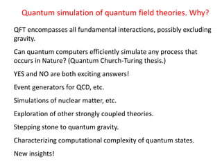 Quantum simulation of quantum field theories. Why?
QFT encompasses all fundamental interactions, possibly excluding
gravity.
Can quantum computers efficiently simulate any process that
occurs in Nature? (Quantum Church-Turing thesis.)
YES and NO are both exciting answers!
Event generators for QCD, etc.
Simulations of nuclear matter, etc.
Exploration of other strongly coupled theories.
Stepping stone to quantum gravity.
Characterizing computational complexity of quantum states.
New insights!
 