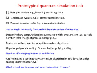 Prototypical quantum simulation task
(1) State preparation. E.g., incoming scattering state.
(2) Hamiltonian evolution. E.g. Trotter approximation.
(3) Measure an observable. E.g., a simulated detector.
Goal: sample accurately from probability distribution of outcomes.
Determine how computational resources scale with: error, system size, particle
number, total energy of process, energy gap, …
Resources include: number of qubits, number of gates, …
Hope for polynomial scaling! Or even better: polylog scaling.
Need an efficient preparation of initial state.
Approximating a continuous system incurs discretization cost (smaller lattice
spacing improves accuracy).
What should we simulate, and what do we stand to learn?
 