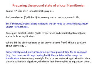 Preparing the ground state of a local Hamiltonian
Can be NP-hard even for a classical spin glass.
And even harder (QMA-hard) for some quantum systems, even in 1D.
But if the state/process exists in Nature, we can hope to simulate it (Quantum
Church-Turing thesis).
Same goes for Gibbs states (finite temperature and chemical potential) and
states far from equilibrium.
Where did the observed state of our universe come from? That’s a question
about cosmology …
Prototypical ground-state preparation: prepare ground state for an easy case
(e.g., free theory or strong-coupling limit), then adiabatically change the
Hamiltonian. Alternatively, we might find a tensor-network approximation via a
classical variational algorithm, which can then be compiled as a quantum circuit.
 