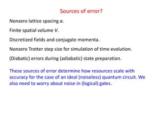 Sources of error?
Nonzero lattice spacing a.
Finite spatial volume V.
Discretized fields and conjugate momenta.
Nonzero Trotter step size for simulation of time evolution.
(Diabatic) errors during (adiabatic) state preparation.
These sources of error determine how resources scale with
accuracy for the case of an ideal (noiseless) quantum circuit. We
also need to worry about noise in (logical) gates.
 