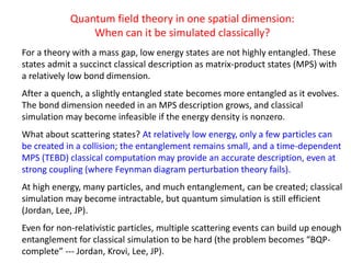 Quantum field theory in one spatial dimension:
When can it be simulated classically?
For a theory with a mass gap, low energy states are not highly entangled. These
states admit a succinct classical description as matrix-product states (MPS) with
a relatively low bond dimension.
After a quench, a slightly entangled state becomes more entangled as it evolves.
The bond dimension needed in an MPS description grows, and classical
simulation may become infeasible if the energy density is nonzero.
What about scattering states? At relatively low energy, only a few particles can
be created in a collision; the entanglement remains small, and a time-dependent
MPS (TEBD) classical computation may provide an accurate description, even at
strong coupling (where Feynman diagram perturbation theory fails).
At high energy, many particles, and much entanglement, can be created; classical
simulation may become intractable, but quantum simulation is still efficient
(Jordan, Lee, JP).
Even for non-relativistic particles, multiple scattering events can build up enough
entanglement for classical simulation to be hard (the problem becomes “BQP-
complete” --- Jordan, Krovi, Lee, JP).
 