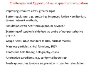 Challenges and Opportunities in quantum simulation
Improving resource costs, greater rigor.
Better regulators: e.g., smearing, improved lattice Hamiltonian,
tensor network methods, …
Simulations with near-term quantum devices?
Scattering of topological defects as probe of nonperturbative
physics.
Gauge fields, QCD, standard model, nuclear matter.
Massless particles, chiral fermions, SUSY.
Conformal field theory, holography, chaos.
Alternative paradigms, e.g. conformal bootstrap.
Fresh approaches to noise suppression in quantum simulation.
 