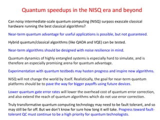 Quantum speedups in the NISQ era and beyond
Can noisy intermediate-scale quantum computing (NISQ) surpass exascale classical
hardware running the best classical algorithms?
Near-term quantum advantage for useful applications is possible, but not guaranteed.
Hybrid quantum/classical algorithms (like QAOA and VQE) can be tested.
Near-term algorithms should be designed with noise resilience in mind.
Quantum dynamics of highly entangled systems is especially hard to simulate, and is
therefore an especially promising arena for quantum advantage.
Experimentation with quantum testbeds may hasten progress and inspire new algorithms.
NISQ will not change the world by itself. Realistically, the goal for near-term quantum
platforms should be to pave the way for bigger payoffs using future devices.
Lower quantum gate error rates will lower the overhead cost of quantum error correction,
and also extend the reach of quantum algorithms which do not use error correction.
Truly transformative quantum computing technology may need to be fault tolerant, and so
may still be far off. But we don’t know for sure how long it will take. Progress toward fault-
tolerant QC must continue to be a high priority for quantum technologists.
 