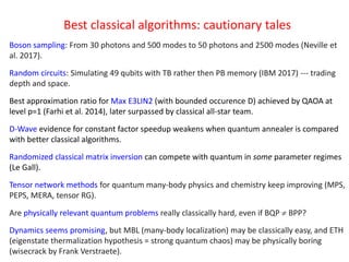 Best classical algorithms: cautionary tales
Boson sampling: From 30 photons and 500 modes to 50 photons and 2500 modes (Neville et
al. 2017).
Random circuits: Simulating 49 qubits with TB rather then PB memory (IBM 2017) --- trading
depth and space.
Best approximation ratio for Max E3LIN2 (with bounded occurence D) achieved by QAOA at
level p=1 (Farhi et al. 2014), later surpassed by classical all-star team.
D-Wave evidence for constant factor speedup weakens when quantum annealer is compared
with better classical algorithms.
Randomized classical matrix inversion can compete with quantum in some parameter regimes
(Le Gall).
Tensor network methods for quantum many-body physics and chemistry keep improving (MPS,
PEPS, MERA, tensor RG).
Are physically relevant quantum problems really classically hard, even if BQP  BPP?
Dynamics seems promising, but MBL (many-body localization) may be classically easy, and ETH
(eigenstate thermalization hypothesis = strong quantum chaos) may be physically boring
(wisecrack by Frank Verstraete).
 