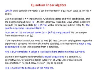 Quantum linear algebra
QRAM: an N-component vector b can be encoded in a quantum state |b  of log N
qubits.
Given a classical N X N input matrix A, which is sparse and well-conditioned, and
the quantum input state |b  , the HHL (Harrow, Hassidim, Lloyd 2008) algorithm
outputs the quantum state |y = |A-1 b, with a small error, in time O(log N). The
quantum speedup is exponential in N.
Input vector |b and output vector |y = |A-1 b are quantum! We can sample
from measurements of |y .
If the input b is classical, we need to load |b into QRAM in polylog time to get the
exponential speedup (which might not be possible). Alternatively the input b may
be computed rather than entered from a database.
HHL is BQP-complete: It solves a (classically) hard problem unless BQP=BPP.
Example: Solving (monochromatic) Maxwell’s equations in a complex 3D
geometry; e.g., for antenna design (Clader et al. 2013). Discretization and
preconditioner needed. How else can HHL be applied?
HHL is not likely to be feasible in the NISQ era.
 