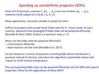 Speeding up semidefinite programs (SDPs)
Given N X N Hermitian matrices C, {A1, … ,Am} and real numbers {b1, …, bm},
maximize tr(CX) subject to tr (Ai X)  bi, X  0.
Many applications, classically solvable in poly(m,N ) time.
Suffices to prepare (and sample from) Gibbs state for H = linear comb. of input
matrices. Quantum time polylog(N) if Gibbs state can be prepared efficiently
(Brandão & Svore 2016). Output is a quantum state   X.
When can the Gibbs state be prepared efficiently?
-- H thermalizes efficiently.
-- Input matrices are low rank (Brandão et al. 2017).
Can be viewed as a version of quantum annealing (QA) where Hamiltonian is
quantum instead of classical, and where the algorithm is potentially robust with
respect to small nonzero temperature.
The corresponding Gibbs state can be prepared efficiently only for SDPs with special
properties. What are the applications of these SDPs?
 