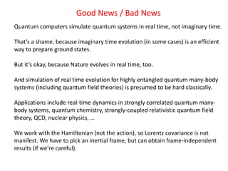 Good News / Bad News
Quantum computers simulate quantum systems in real time, not imaginary time.
That’s a shame, because imaginary time evolution (in some cases) is an efficient
way to prepare ground states.
But it’s okay, because Nature evolves in real time, too.
And simulation of real time evolution for highly entangled quantum many-body
systems (including quantum field theories) is presumed to be hard classically.
Applications include real-time dynamics in strongly correlated quantum many-
body systems, quantum chemistry, strongly-coupled relativistic quantum field
theory, QCD, nuclear physics, …
We work with the Hamiltonian (not the action), so Lorentz covariance is not
manifest. We have to pick an inertial frame, but can obtain frame-independent
results (if we’re careful).
 