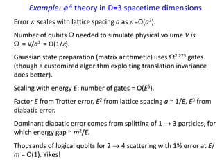 Example:  4 theory in D=3 spacetime dimensions
Error  scales with lattice spacing a as  =O(a2).
Number of qubits  needed to simulate physical volume V is
 = V/a2 = O(1/).
Gaussian state preparation (matrix arithmetic) uses 2.273 gates.
(though a customized algorithm exploiting translation invariance
does better).
Scaling with energy E: number of gates = O(E6).
Factor E from Trotter error, E2 from lattice spacing a ~ 1/E, E3 from
diabatic error.
Dominant diabatic error comes from splitting of 1  3 particles, for
which energy gap ~ m2/E.
Thousands of logical qubits for 2  4 scattering with 1% error at E/
m = O(1). Yikes!
 