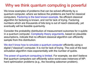 Why we think quantum computing is powerful
We know examples of problems that can be solved efficiently by a
quantum computer, where we believe the problems are hard for classical
computers. Factoring is the best known example. No efficient classical
algorithm for factoring is known, and not for lack of trying. Factoring
numbers which are thousands of bits long is out of reach classically, yet
eventually will be feasible quantumly.
Consider the probability distribution of measurement outcomes for n-qubits
in a quantum computer. Complexity theory arguments, based on plausible
assumptions, indicate that no efficient classical algorithm can efficiently
sample from this distribution.
We don’t know how to simulate a quantum computer efficiently using a
digital (“classical”) computer. It is not for lack of trying. The cost of the best
simulation algorithm rises exponentially with the number of qubits.
The power of quantum computing is limited. For example, we don’t believe
that quantum computers can efficiently solve worst-case instances of NP-
hard optimization problems (e.g., the traveling salesman problem).
 