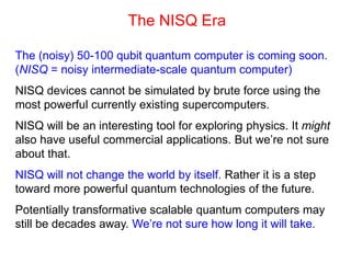 The NISQ Era
The (noisy) 50-100 qubit quantum computer is coming soon.
(NISQ = noisy intermediate-scale quantum computer)
NISQ devices cannot be simulated by brute force using the
most powerful currently existing supercomputers.
NISQ will be an interesting tool for exploring physics. It might
also have useful commercial applications. But we’re not sure
about that.
NISQ will not change the world by itself. Rather it is a step
toward more powerful quantum technologies of the future.
Potentially transformative scalable quantum computers may
still be decades away. We’re not sure how long it will take.
 