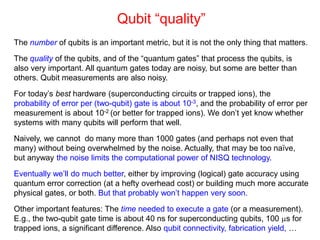Qubit “quality”
The number of qubits is an important metric, but it is not the only thing that matters.
The quality of the qubits, and of the “quantum gates” that process the qubits, is
also very important. All quantum gates today are noisy, but some are better than
others. Qubit measurements are also noisy.
For today’s best hardware (superconducting circuits or trapped ions), the
probability of error per (two-qubit) gate is about 10-3, and the probability of error per
measurement is about 10-2 (or better for trapped ions). We don’t yet know whether
systems with many qubits will perform that well.
Naively, we cannot do many more than 1000 gates (and perhaps not even that
many) without being overwhelmed by the noise. Actually, that may be too naïve,
but anyway the noise limits the computational power of NISQ technology.
Eventually we’ll do much better, either by improving (logical) gate accuracy using
quantum error correction (at a hefty overhead cost) or building much more accurate
physical gates, or both. But that probably won’t happen very soon.
Other important features: The time needed to execute a gate (or a measurement).
E.g., the two-qubit gate time is about 40 ns for superconducting qubits, 100 s for
trapped ions, a significant difference. Also qubit connectivity, fabrication yield, …
 