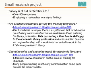 OS
CSmall research project
•Survey sent out September 2016
–Over 500 responses
–Employing a researcher to analyse findings
•Are academic librarians getting the training they need?
–https://unlockingresearch.blog.lib.cam.ac.uk/?p=995
–Our hypothesis is simple: there is a systematic lack of education
on scholarly communication issues available to those entering
the library profession. This is creating a time bomb skills gap
in the academic library profession and unless action is taken
we may well end up with a workforce not suited to work in the
21st century research library.
•Changing roles and changing needs for academic librarians
–https://unlockingresearch.blog.lib.cam.ac.uk/?p=1189
–Literature review of research on the issue of training for
librarians.
–Many people working in scholarly communication come from
outside the Library sector.
 