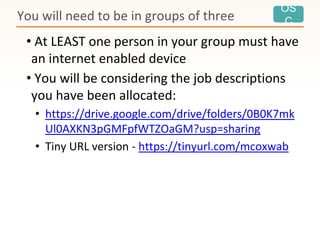 OS
C
• At LEAST one person in your group must have
an internet enabled device
• You will be considering the job descriptions
you have been allocated:
• https://drive.google.com/drive/folders/0B0K7mk
Ul0AXKN3pGMFpfWTZOaGM?usp=sharing
• Tiny URL version - https://tinyurl.com/mcoxwab
You will need to be in groups of three
 