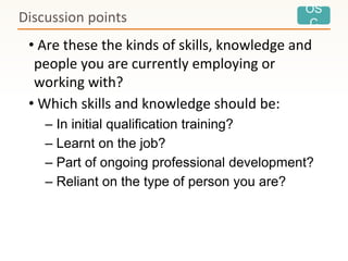 OS
C
• Are these the kinds of skills, knowledge and
people you are currently employing or
working with?
• Which skills and knowledge should be:
– In initial qualification training?
– Learnt on the job?
– Part of ongoing professional development?
– Reliant on the type of person you are?
Discussion points
 