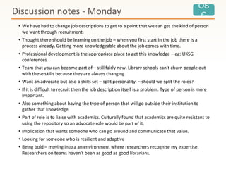 OS
C
• We have had to change job descriptions to get to a point that we can get the kind of person
we want through recruitment.
• Thought there should be learning on the job – when you first start in the job there is a
process already. Getting more knowledgeable about the job comes with time.
• Professional development is the appropriate place to get this knowledge – eg: UKSG
conferences
• Team that you can become part of – still fairly new. Library schools can’t churn people out
with these skills because they are always changing
• Want an advocate but also a skills set – split personality. – should we split the roles?
• If it is difficult to recruit then the job description itself is a problem. Type of person is more
important.
• Also something about having the type of person that will go outside their institution to
gather that knowledge
• Part of role is to liaise with academics. Culturally found that academics are quite resistant to
using the repository so an advocate role would be part of it.
• Implication that wants someone who can go around and communicate that value.
• Looking for someone who is resilient and adaptive
• Being bold – moving into a an environment where researchers recognise my expertise.
Researchers on teams haven’t been as good as good librarians.
Discussion notes - Monday
 