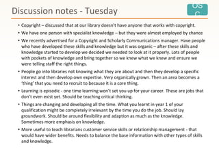 OS
C
• Copyright – discussed that at our library doesn’t have anyone that works with copyright.
• We have one person with specialist knowledge – but they were almost employed by chance
• We recently advertised for a Copyright and Scholarly Communications manager. Have people
who have developed these skills and knowledge but it was organic – after these skills and
knowledge started to develop we decided we needed to look at it properly. Lots of people
with pockets of knowledge and bring together so we knew what we knew and ensure we
were telling staff the right things.
• People go into libraries not knowing what they are about and then they develop a specific
interest and then develop own expertise. Very organically grown. Then an area becomes a
‘thing’ that you need to recruit to because it is a core thing.
• Learning is episodic - one time learning won’t set you up for your career. These are jobs that
don’t even exist yet. Should be teaching critical thinking.
• Things are changing and developing all the time. What you learnt in year 1 of your
qualification might be completely irrelevant by the time you do the job. Should lay
groundwork. Should be around flexibility and adaption as much as the knowledge.
Sometimes more emphasis on knowledge.
• More useful to teach librarians customer service skills or relationship management - that
would have wider benefits. Needs to balance the base information with other types of skills
and knowledge.
Discussion notes - Tuesday
 
