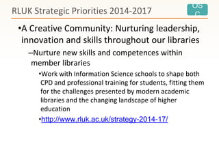 OS
C
•A Creative Community: Nurturing leadership,
innovation and skills throughout our libraries
–Nurture new skills and competences within
member libraries
•Work with Information Science schools to shape both
CPD and professional training for students, fitting them
for the challenges presented by modern academic
libraries and the changing landscape of higher
education
•http://www.rluk.ac.uk/strategy-2014-17/
RLUK Strategic Priorities 2014-2017
 