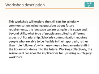 OS
C
This workshop will explore the skill sets for scholarly
communication including questions about future
requirements, the language we are using in this space and,
beyond skills, what type of people are suited to different
aspects of librarianship. Scholarly communication requires
people who are able to be flexible in their approach, rather
than ‘rule followers’, which may mean a fundamental shift in
the library workforce into the future. Working collectively, the
session will consider the implications for upskilling our ‘legacy’
workforce.
Workshop description
 